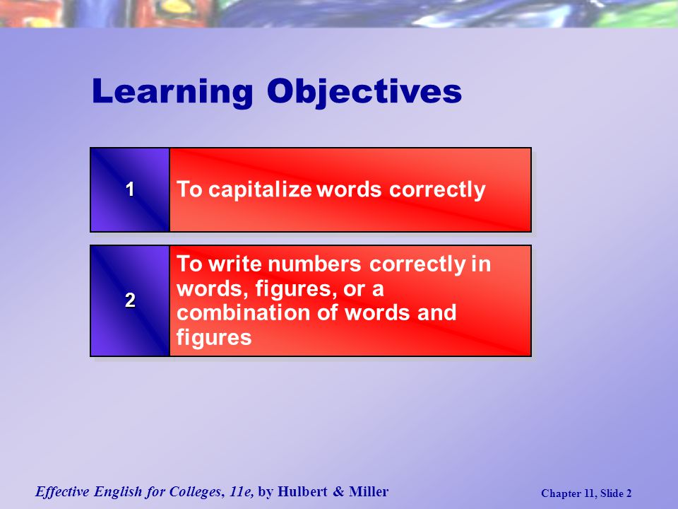 Effective English for Colleges, 11e, by Hulbert & Miller Chapter 11, Slide 2 Learning Objectives 22 To write numbers correctly in words, figures, or a combination of words and figures 11 To capitalize words correctly