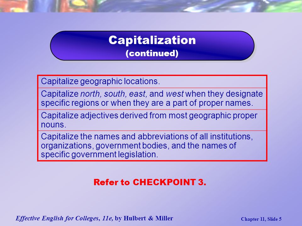 Effective English for Colleges, 11e, by Hulbert & Miller Chapter 11, Slide 5 Capitalization (continued) Capitalization (continued) Capitalize geographic locations.