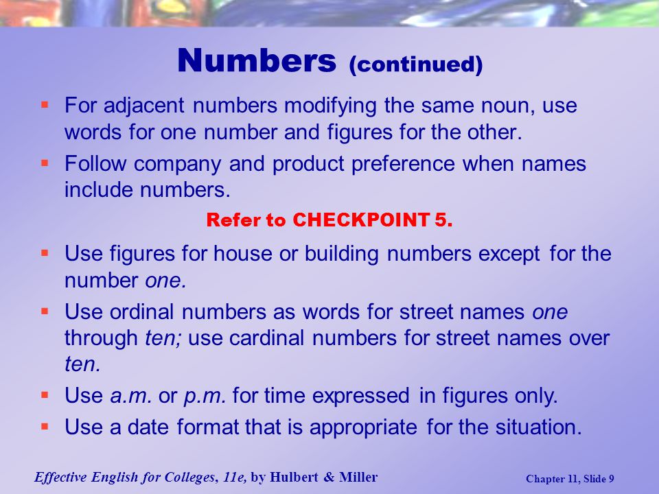 Effective English for Colleges, 11e, by Hulbert & Miller Chapter 11, Slide 9 Numbers (continued)  For adjacent numbers modifying the same noun, use words for one number and figures for the other.
