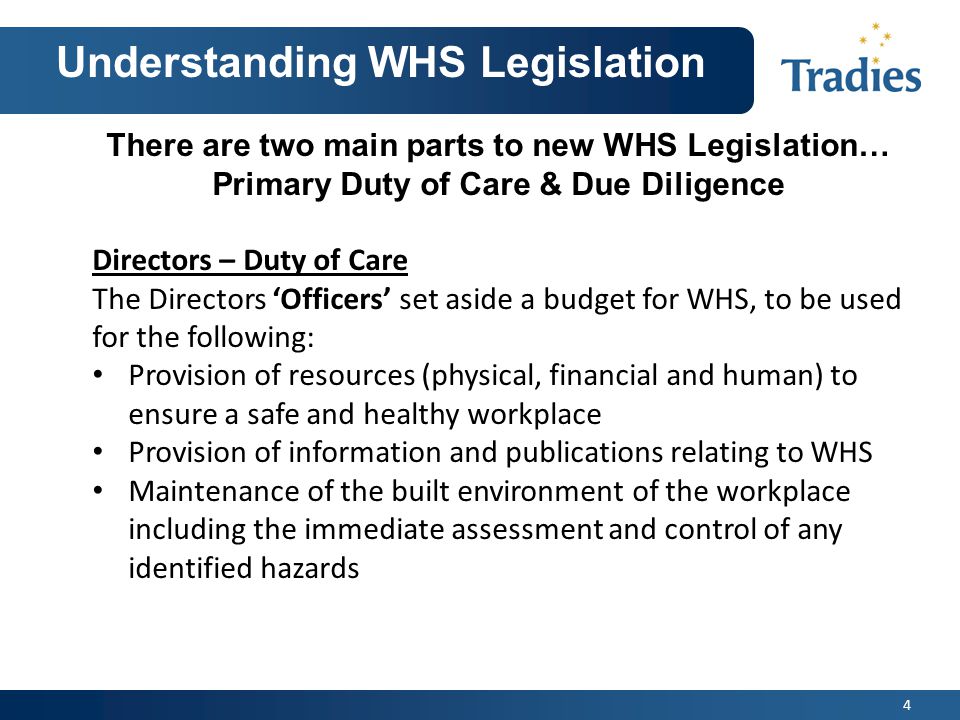 4 Understanding WHS Legislation There are two main parts to new WHS Legislation… Primary Duty of Care & Due Diligence Directors – Duty of Care The Directors ‘Officers’ set aside a budget for WHS, to be used for the following: Provision of resources (physical, financial and human) to ensure a safe and healthy workplace Provision of information and publications relating to WHS Maintenance of the built environment of the workplace including the immediate assessment and control of any identified hazards