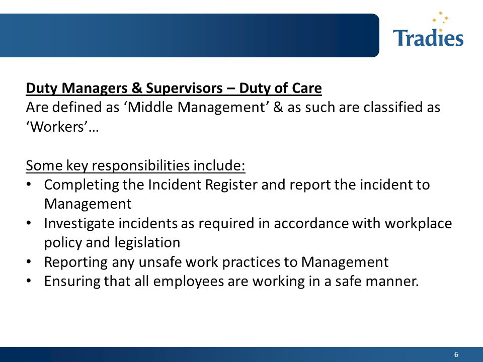 6 Duty Managers & Supervisors – Duty of Care Are defined as ‘Middle Management’ & as such are classified as ‘Workers’… Some key responsibilities include: Completing the Incident Register and report the incident to Management Investigate incidents as required in accordance with workplace policy and legislation Reporting any unsafe work practices to Management Ensuring that all employees are working in a safe manner.