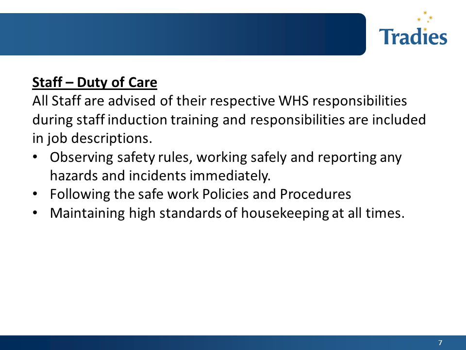 7 Staff – Duty of Care All Staff are advised of their respective WHS responsibilities during staff induction training and responsibilities are included in job descriptions.