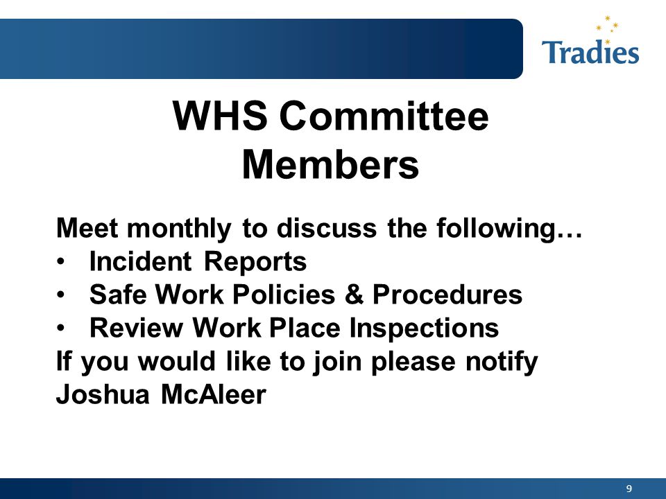 9 WHS Committee Members Meet monthly to discuss the following… Incident Reports Safe Work Policies & Procedures Review Work Place Inspections If you would like to join please notify Joshua McAleer