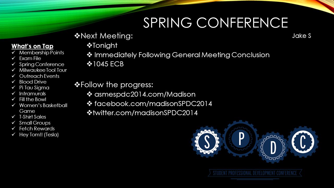 SPRING CONFERENCE  Next Meeting:  Tonight  Immediately Following General Meeting Conclusion  1045 ECB  Follow the progress:  asmespdc2014.com/Madison  facebook.com/madisonSPDC2014  twitter.com/madisonSPDC2014 Jake S What’s on Tap Membership Points Exam File Spring Conference Milwaukee Tool Tour Outreach Events Blood Drive Pi Tau Sigma Intramurals Fill the Bowl Women’s Basketball Game T-Shirt Sales Small Groups Fetch Rewards Hey Tom!.