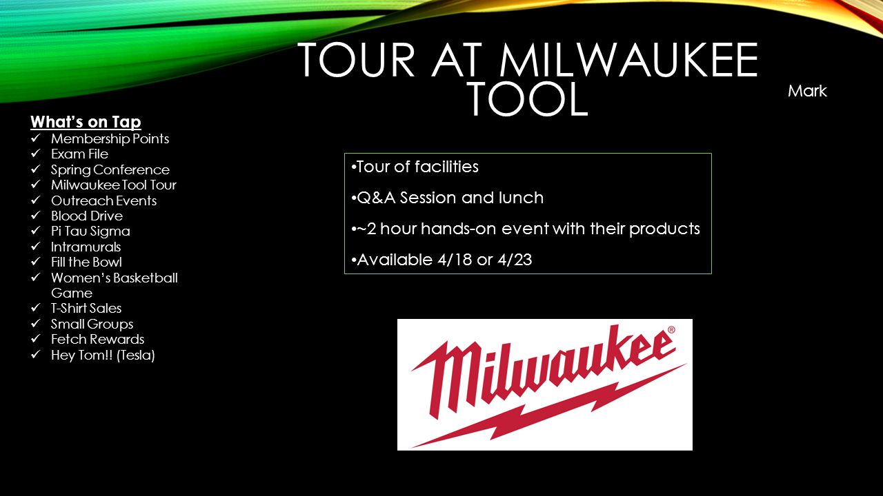 Tour of facilities Q&A Session and lunch ~2 hour hands-on event with their products Available 4/18 or 4/23 TOUR AT MILWAUKEE TOOL Mark What’s on Tap Membership Points Exam File Spring Conference Milwaukee Tool Tour Outreach Events Blood Drive Pi Tau Sigma Intramurals Fill the Bowl Women’s Basketball Game T-Shirt Sales Small Groups Fetch Rewards Hey Tom!.