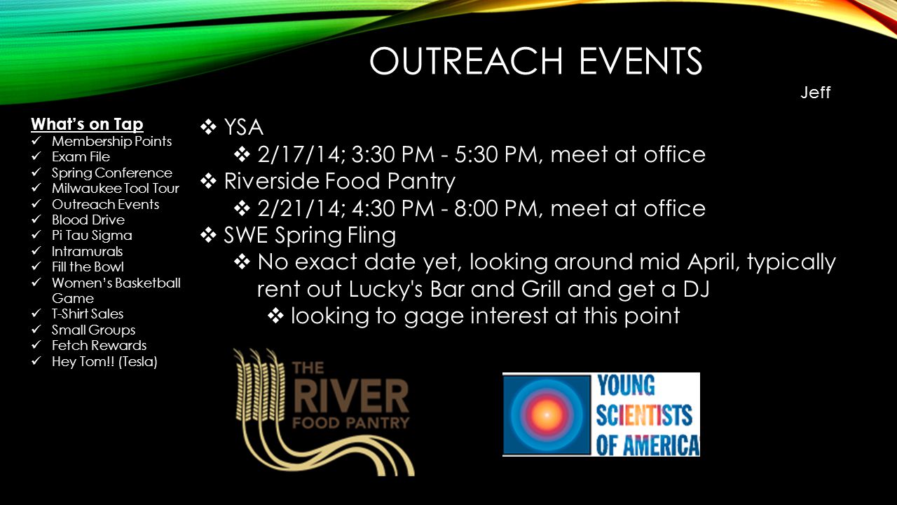 OUTREACH EVENTS Jeff  YSA  2/17/14; 3:30 PM - 5:30 PM, meet at office  Riverside Food Pantry  2/21/14; 4:30 PM - 8:00 PM, meet at office  SWE Spring Fling  No exact date yet, looking around mid April, typically rent out Lucky s Bar and Grill and get a DJ  looking to gage interest at this point What’s on Tap Membership Points Exam File Spring Conference Milwaukee Tool Tour Outreach Events Blood Drive Pi Tau Sigma Intramurals Fill the Bowl Women’s Basketball Game T-Shirt Sales Small Groups Fetch Rewards Hey Tom!.