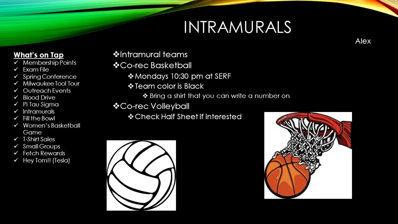 INTRAMURALS  Intramural teams  Co-rec Basketball  Mondays 10:30 pm at SERF  Team color is Black  Bring a shirt that you can write a number on  Co-rec Volleyball  Check Half Sheet if interested Alex What’s on Tap Membership Points Exam File Spring Conference Milwaukee Tool Tour Outreach Events Blood Drive Pi Tau Sigma Intramurals Fill the Bowl Women’s Basketball Game T-Shirt Sales Small Groups Fetch Rewards Hey Tom!.