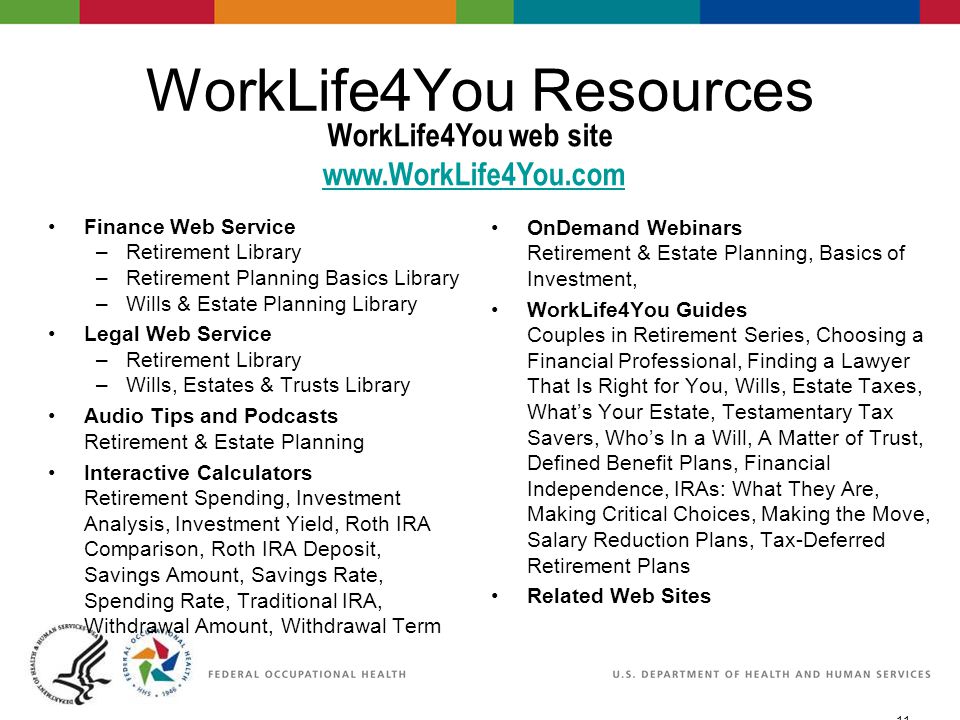 11 06/29/2007 2:30pmeSlide - P WorkLife4You WorkLife4You Resources Finance Web Service –Retirement Library –Retirement Planning Basics Library –Wills & Estate Planning Library Legal Web Service –Retirement Library –Wills, Estates & Trusts Library Audio Tips and Podcasts Retirement & Estate Planning Interactive Calculators Retirement Spending, Investment Analysis, Investment Yield, Roth IRA Comparison, Roth IRA Deposit, Savings Amount, Savings Rate, Spending Rate, Traditional IRA, Withdrawal Amount, Withdrawal Term OnDemand Webinars Retirement & Estate Planning, Basics of Investment, WorkLife4You Guides Couples in Retirement Series, Choosing a Financial Professional, Finding a Lawyer That Is Right for You, Wills, Estate Taxes, What’s Your Estate, Testamentary Tax Savers, Who’s In a Will, A Matter of Trust, Defined Benefit Plans, Financial Independence, IRAs: What They Are, Making Critical Choices, Making the Move, Salary Reduction Plans, Tax-Deferred Retirement Plans Related Web Sites WorkLife4You web site
