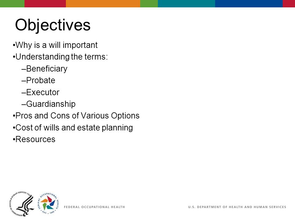 Objectives Why is a will important Understanding the terms: –Beneficiary –Probate –Executor –Guardianship Pros and Cons of Various Options Cost of wills and estate planning Resources