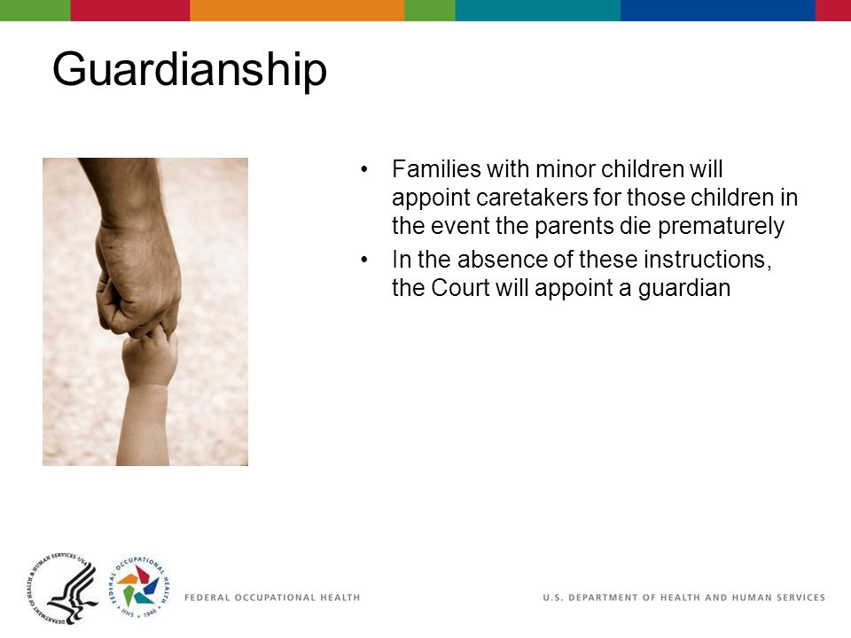 Guardianship Families with minor children will appoint caretakers for those children in the event the parents die prematurely In the absence of these instructions, the Court will appoint a guardian