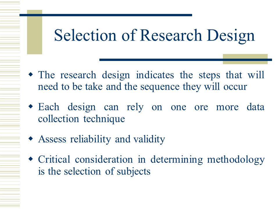 Selection of Research Design  The research design indicates the steps that will need to be take and the sequence they will occur  Each design can rely on one ore more data collection technique  Assess reliability and validity  Critical consideration in determining methodology is the selection of subjects