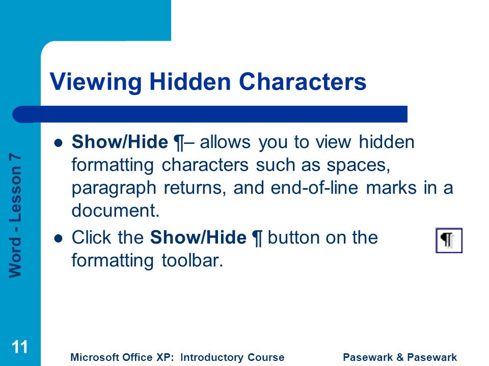 Word - Lesson 7 Microsoft Office XP: Introductory Course Pasewark & Pasewark 11 Viewing Hidden Characters Show/Hide ¶– allows you to view hidden formatting characters such as spaces, paragraph returns, and end-of-line marks in a document.