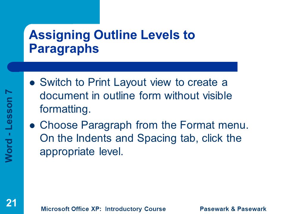 Word - Lesson 7 Microsoft Office XP: Introductory Course Pasewark & Pasewark 21 Assigning Outline Levels to Paragraphs Switch to Print Layout view to create a document in outline form without visible formatting.