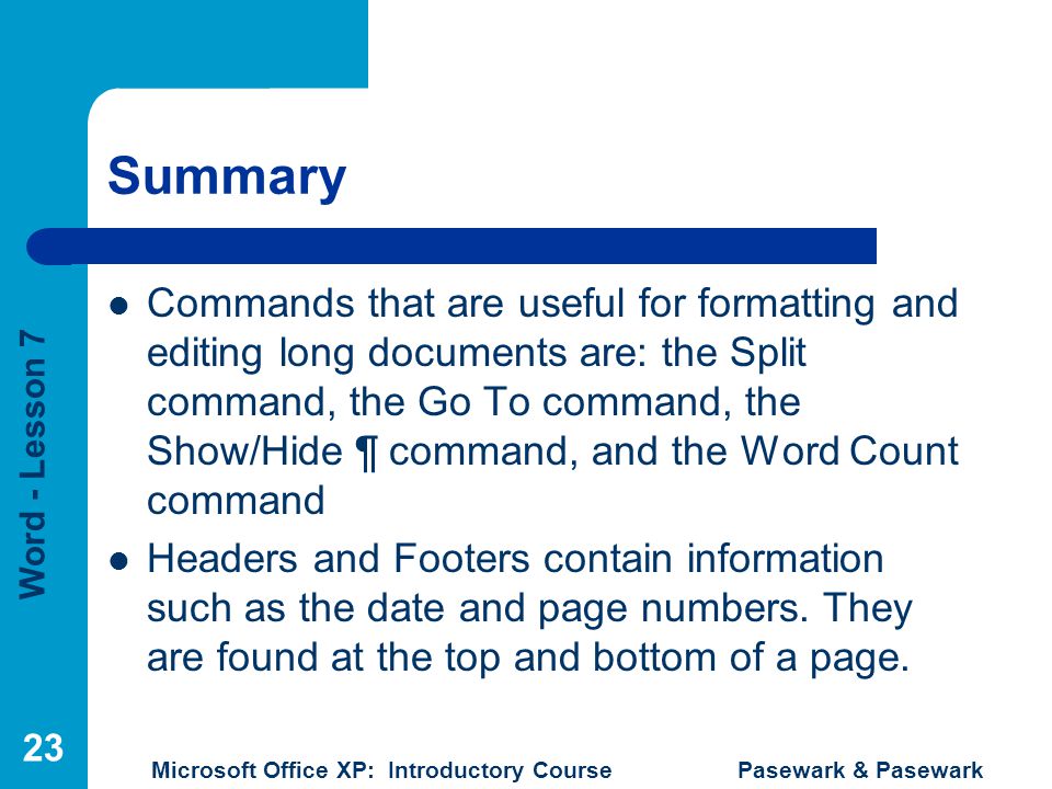 Word - Lesson 7 Microsoft Office XP: Introductory Course Pasewark & Pasewark 23 Summary Commands that are useful for formatting and editing long documents are: the Split command, the Go To command, the Show/Hide ¶ command, and the Word Count command Headers and Footers contain information such as the date and page numbers.