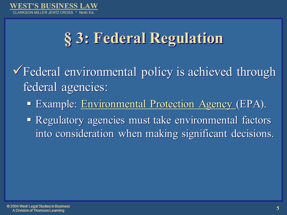 © 2004 West Legal Studies in Business A Division of Thomson Learning 5 § 3: Federal Regulation Federal environmental policy is achieved through federal agencies:  Example: Environmental Protection Agency (EPA).Environmental Protection Agency  Regulatory agencies must take environmental factors into consideration when making significant decisions.