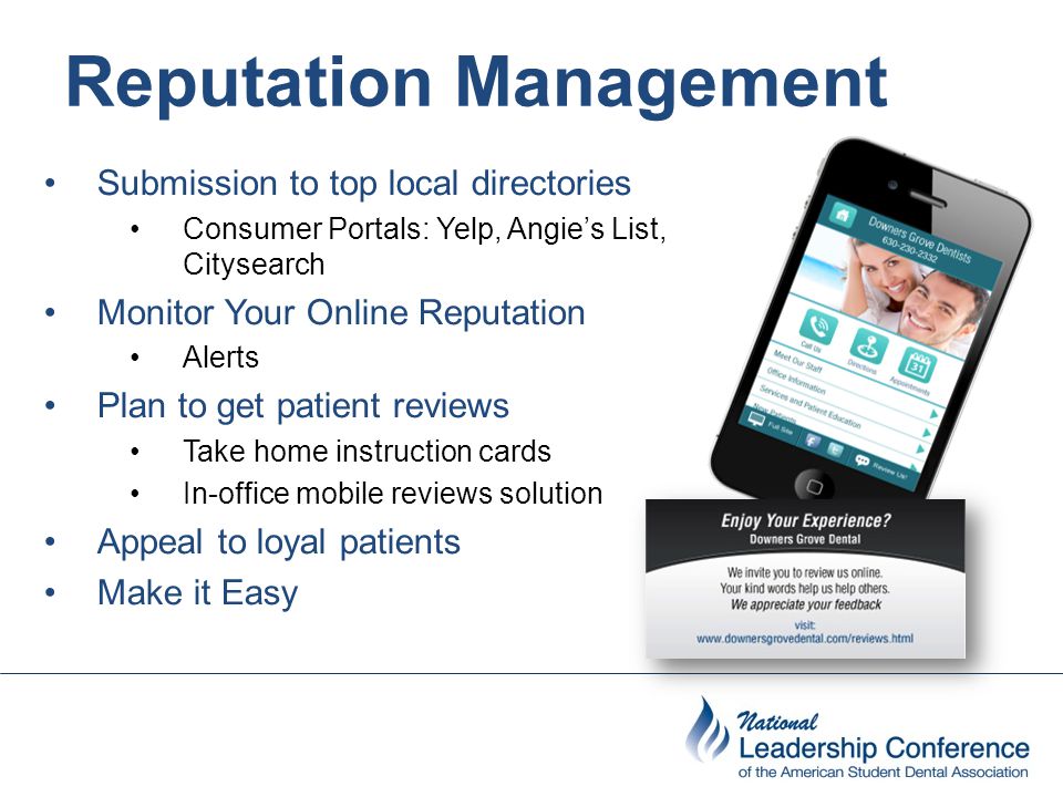 Reputation Management Submission to top local directories Consumer Portals: Yelp, Angie’s List, Citysearch Monitor Your Online Reputation Alerts Plan to get patient reviews Take home instruction cards In-office mobile reviews solution Appeal to loyal patients Make it Easy
