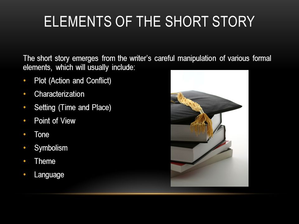 ELEMENTS OF THE SHORT STORY The short story emerges from the writer’s careful manipulation of various formal elements, which will usually include: Plot (Action and Conflict) Characterization Setting (Time and Place) Point of View Tone Symbolism Theme Language