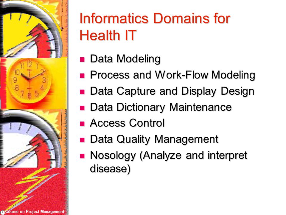 Course on Project Management Informatics Domains for Health IT Data Modeling Data Modeling Process and Work-Flow Modeling Process and Work-Flow Modeling Data Capture and Display Design Data Capture and Display Design Data Dictionary Maintenance Data Dictionary Maintenance Access Control Access Control Data Quality Management Data Quality Management Nosology (Analyze and interpret disease) Nosology (Analyze and interpret disease)