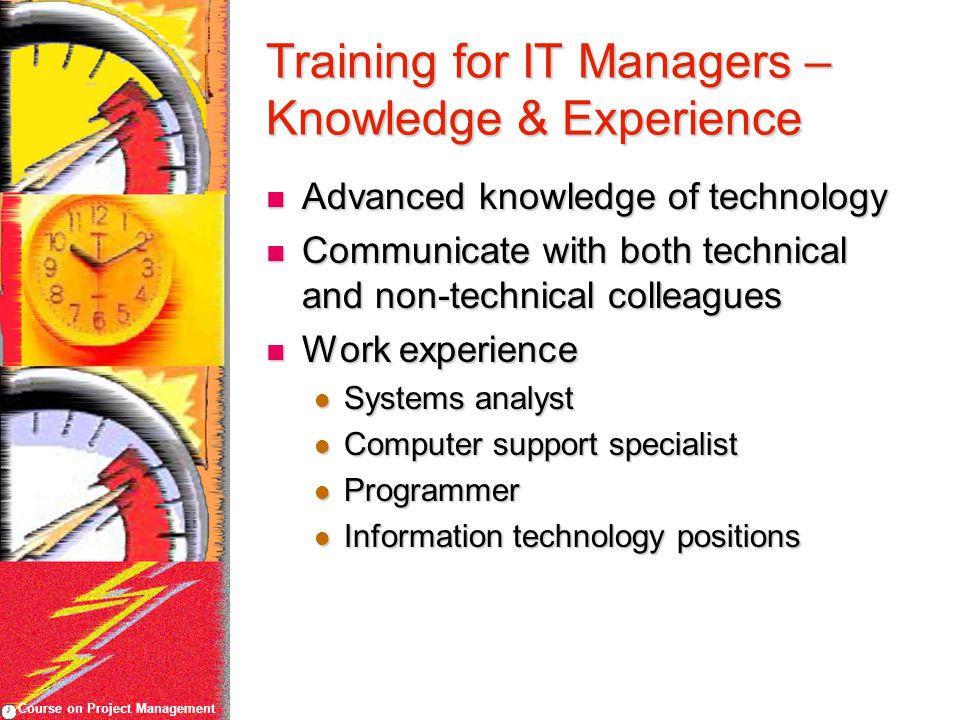 Course on Project Management Training for IT Managers – Knowledge & Experience Advanced knowledge of technology Advanced knowledge of technology Communicate with both technical and non-technical colleagues Communicate with both technical and non-technical colleagues Work experience Work experience Systems analyst Systems analyst Computer support specialist Computer support specialist Programmer Programmer Information technology positions Information technology positions
