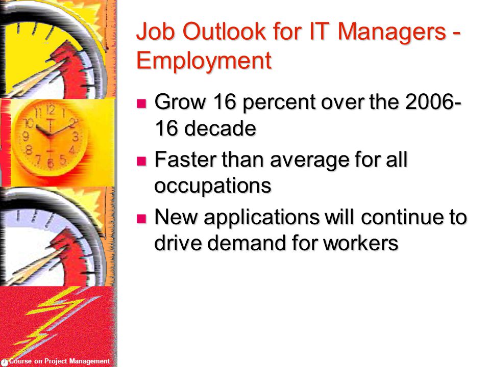 Course on Project Management Job Outlook for IT Managers - Employment Grow 16 percent over the decade Grow 16 percent over the decade Faster than average for all occupations Faster than average for all occupations New applications will continue to drive demand for workers New applications will continue to drive demand for workers