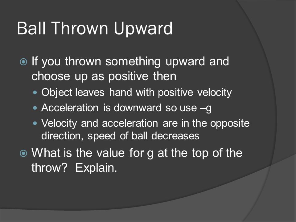 Ball Thrown Upward  If you thrown something upward and choose up as positive then Object leaves hand with positive velocity Acceleration is downward so use –g Velocity and acceleration are in the opposite direction, speed of ball decreases  What is the value for g at the top of the throw.