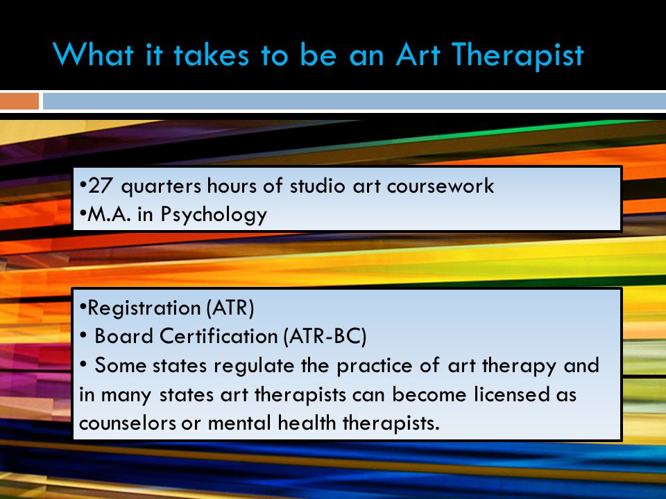 What it takes to be an Art Therapist Registration (ATR) Board Certification (ATR-BC) Some states regulate the practice of art therapy and in many states art therapists can become licensed as counselors or mental health therapists.