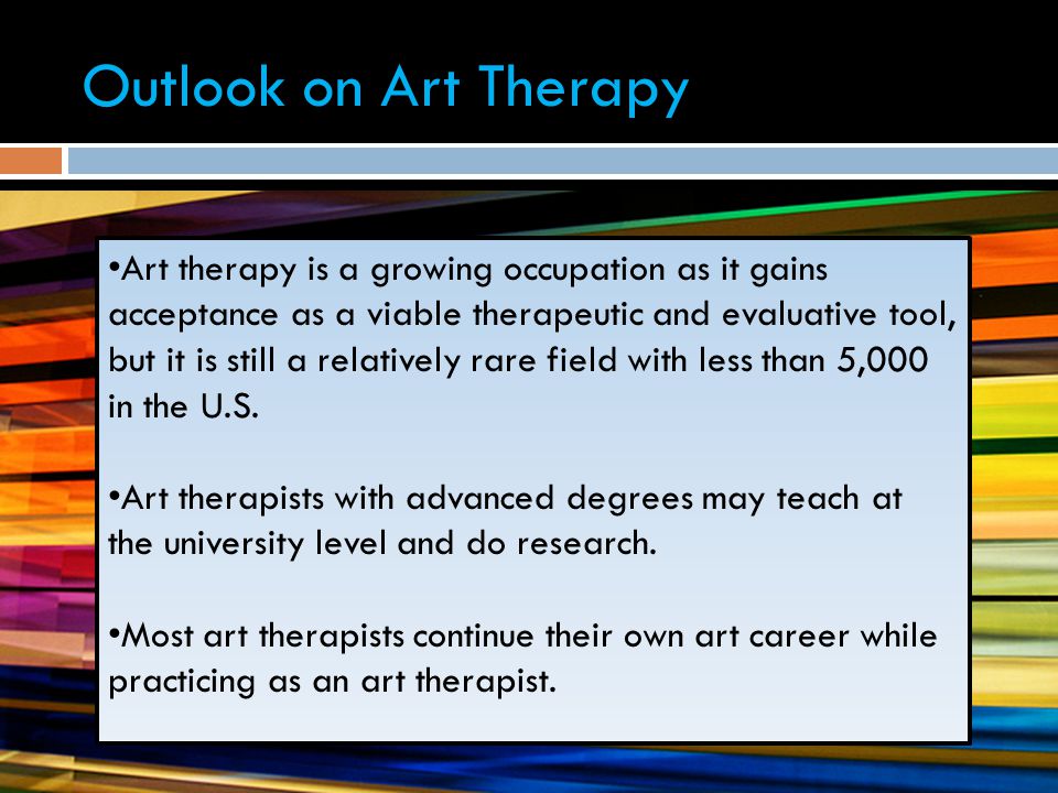 Outlook on Art Therapy Art therapy is a growing occupation as it gains acceptance as a viable therapeutic and evaluative tool, but it is still a relatively rare field with less than 5,000 in the U.S.