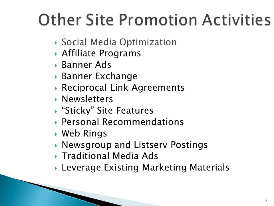 Social Media Optimization  Affiliate Programs  Banner Ads  Banner Exchange  Reciprocal Link Agreements  Newsletters  Sticky Site Features  Personal Recommendations  Web Rings  Newsgroup and Listserv Postings  Traditional Media Ads  Leverage Existing Marketing Materials 13