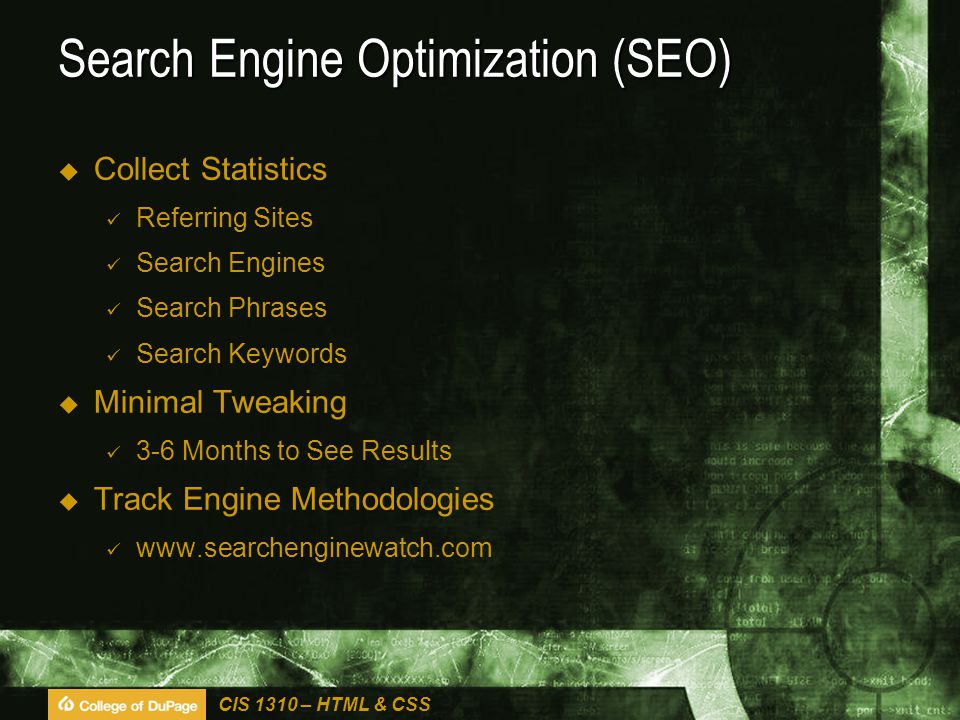 CIS 1310 – HTML & CSS Search Engine Optimization (SEO)  Collect Statistics Referring Sites Search Engines Search Phrases Search Keywords  Minimal Tweaking 3-6 Months to See Results  Track Engine Methodologies