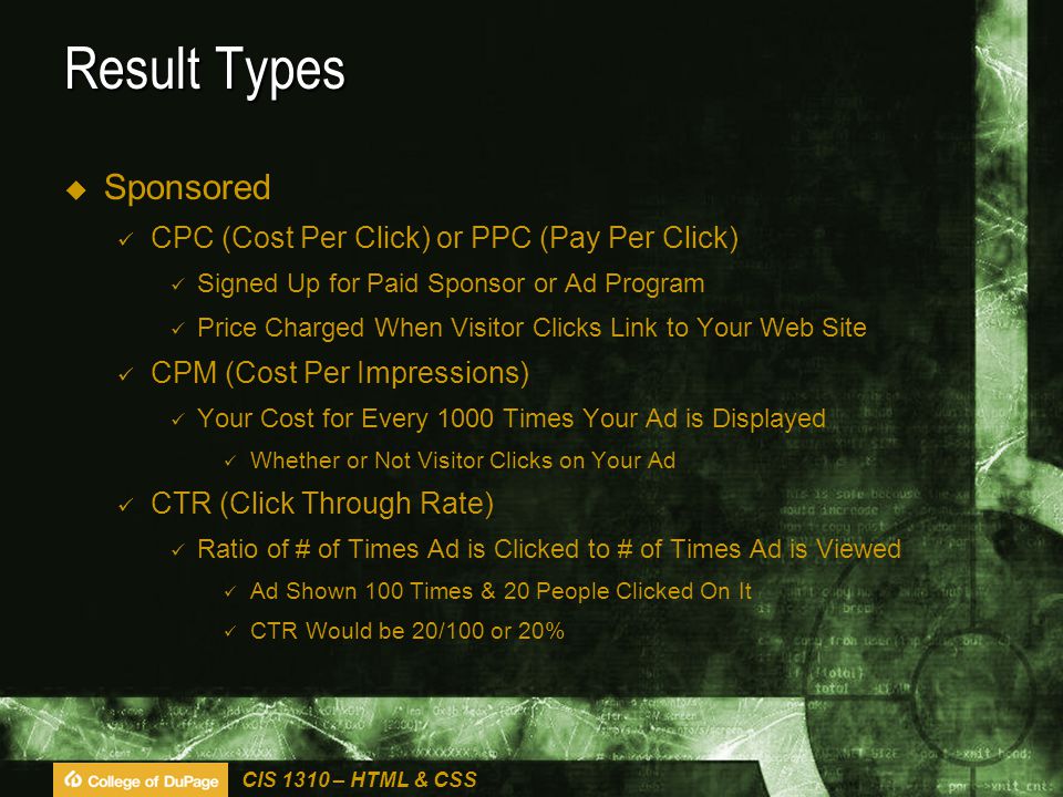 CIS 1310 – HTML & CSS Result Types  Sponsored CPC (Cost Per Click) or PPC (Pay Per Click) Signed Up for Paid Sponsor or Ad Program Price Charged When Visitor Clicks Link to Your Web Site CPM (Cost Per Impressions) Your Cost for Every 1000 Times Your Ad is Displayed Whether or Not Visitor Clicks on Your Ad CTR (Click Through Rate) Ratio of # of Times Ad is Clicked to # of Times Ad is Viewed Ad Shown 100 Times & 20 People Clicked On It CTR Would be 20/100 or 20%