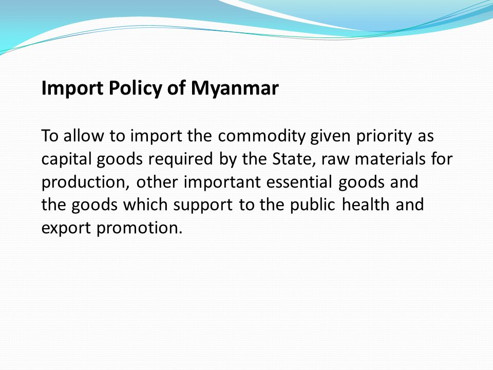 Import Policy of Myanmar To allow to import the commodity given priority as capital goods required by the State, raw materials for production, other important essential goods and the goods which support to the public health and export promotion.