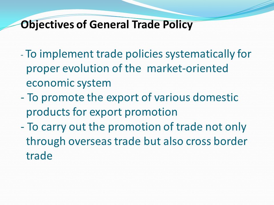 Objectives of General Trade Policy - To implement trade policies systematically for proper evolution of the market-oriented economic system - To promote the export of various domestic products for export promotion - To carry out the promotion of trade not only through overseas trade but also cross border trade