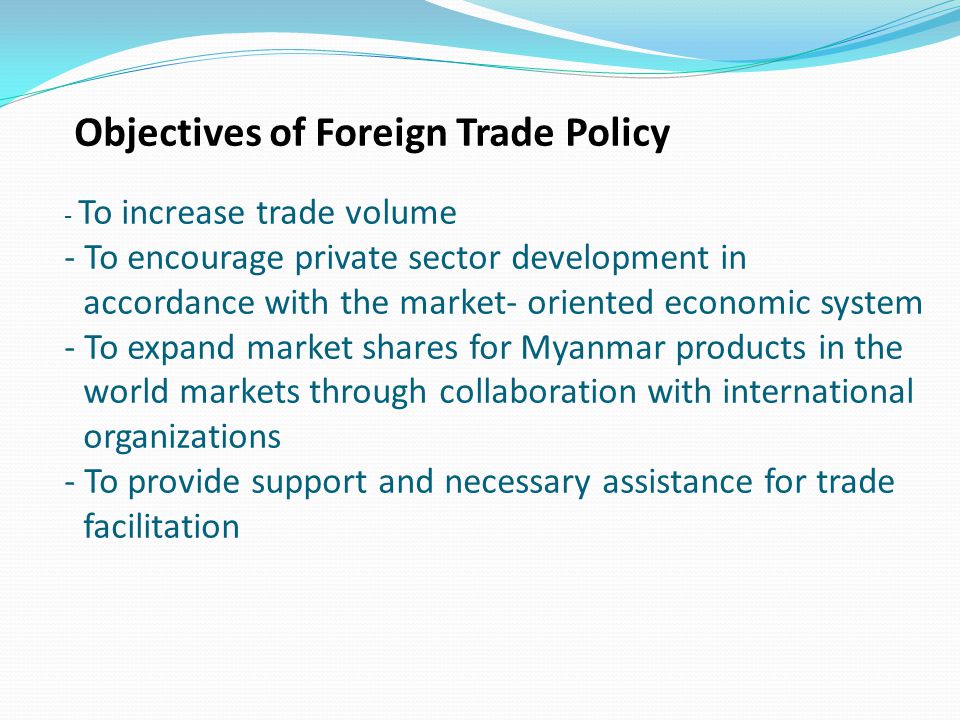 Objectives of Foreign Trade Policy - To increase trade volume - To encourage private sector development in accordance with the market- oriented economic system - To expand market shares for Myanmar products in the world markets through collaboration with international organizations - To provide support and necessary assistance for trade facilitation
