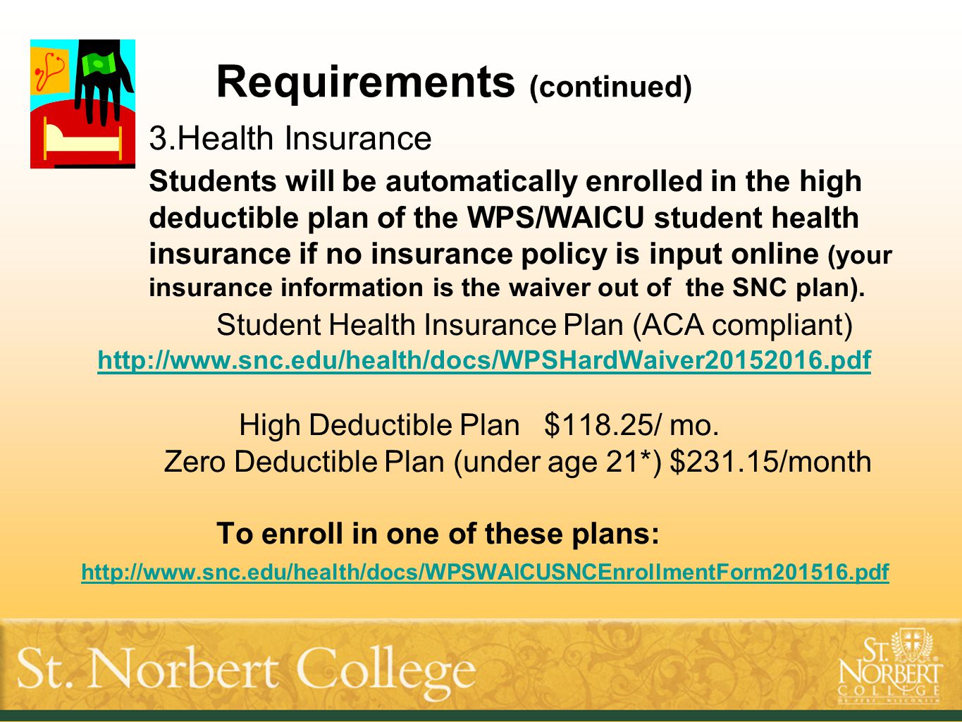 Requirements (continued) 3.Health Insurance Students will be automatically enrolled in the high deductible plan of the WPS/WAICU student health insurance if no insurance policy is input online (your insurance information is the waiver out of the SNC plan).