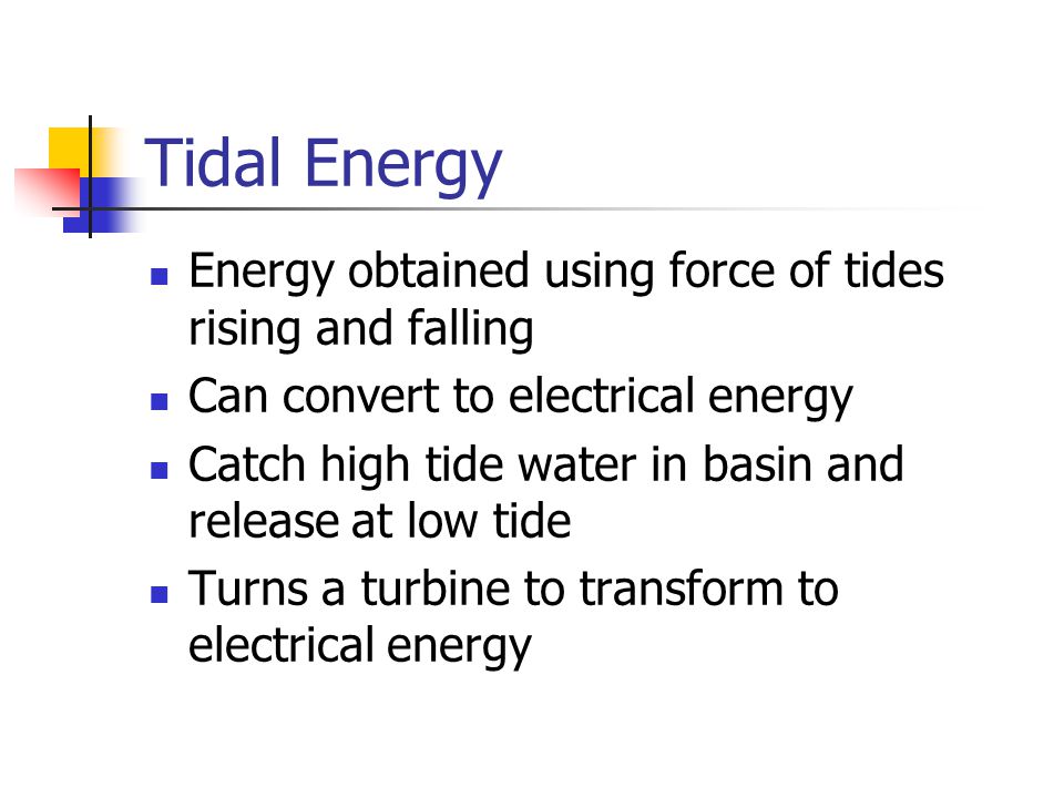 Tidal Energy Energy obtained using force of tides rising and falling Can convert to electrical energy Catch high tide water in basin and release at low tide Turns a turbine to transform to electrical energy