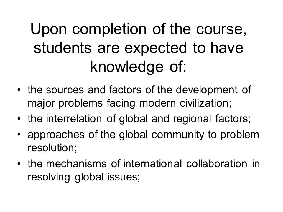 Upon completion of the course, students are expected to have knowledge of: the sources and factors of the development of major problems facing modern civilization; the interrelation of global and regional factors; approaches of the global community to problem resolution; the mechanisms of international collaboration in resolving global issues;