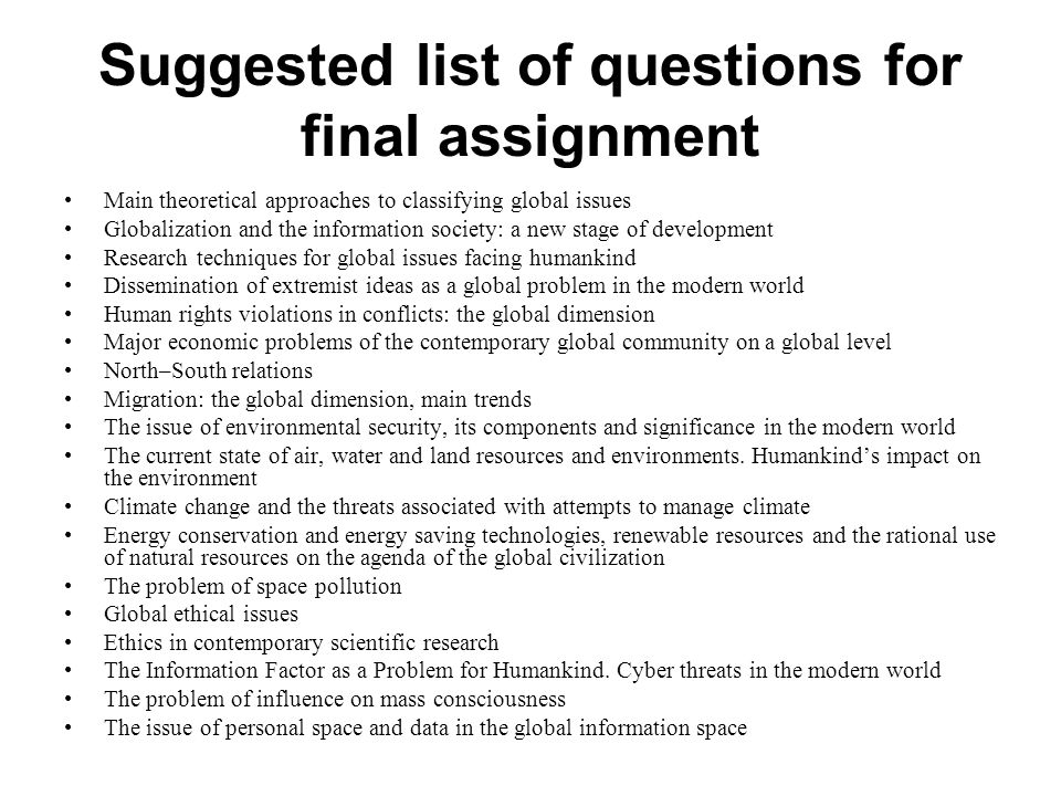 Suggested list of questions for final assignment Main theoretical approaches to classifying global issues Globalization and the information society: a new stage of development Research techniques for global issues facing humankind Dissemination of extremist ideas as a global problem in the modern world Human rights violations in conflicts: the global dimension Major economic problems of the contemporary global community on a global level North–South relations Migration: the global dimension, main trends The issue of environmental security, its components and significance in the modern world The current state of air, water and land resources and environments.