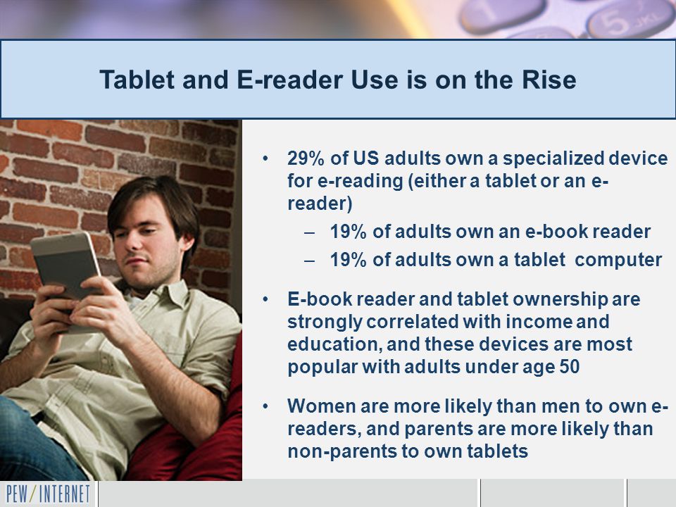 29% of US adults own a specialized device for e-reading (either a tablet or an e- reader) –19% of adults own an e-book reader –19% of adults own a tablet computer E-book reader and tablet ownership are strongly correlated with income and education, and these devices are most popular with adults under age 50 Women are more likely than men to own e- readers, and parents are more likely than non-parents to own tablets Tablet and E-reader Use is on the Rise