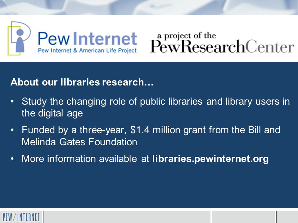 About our libraries research… Study the changing role of public libraries and library users in the digital age Funded by a three-year, $1.4 million grant from the Bill and Melinda Gates Foundation More information available at libraries.pewinternet.org