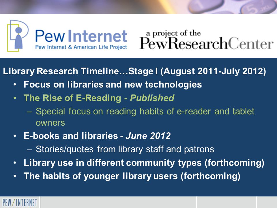Library Research Timeline…Stage I (August 2011-July 2012) Focus on libraries and new technologies The Rise of E-Reading - Published –Special focus on reading habits of e-reader and tablet owners E-books and libraries - June 2012 –Stories/quotes from library staff and patrons Library use in different community types (forthcoming) The habits of younger library users (forthcoming)
