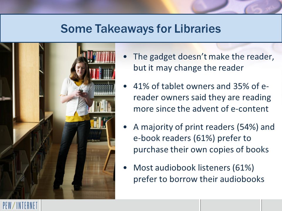 Additional takeaways for librarians The gadget doesn’t make the reader, but it may change the reader 41% of tablet owners and 35% of e- reader owners said they are reading more since the advent of e-content A majority of print readers (54%) and e-book readers (61%) prefer to purchase their own copies of books Most audiobook listeners (61%) prefer to borrow their audiobooks Some Takeaways for Libraries