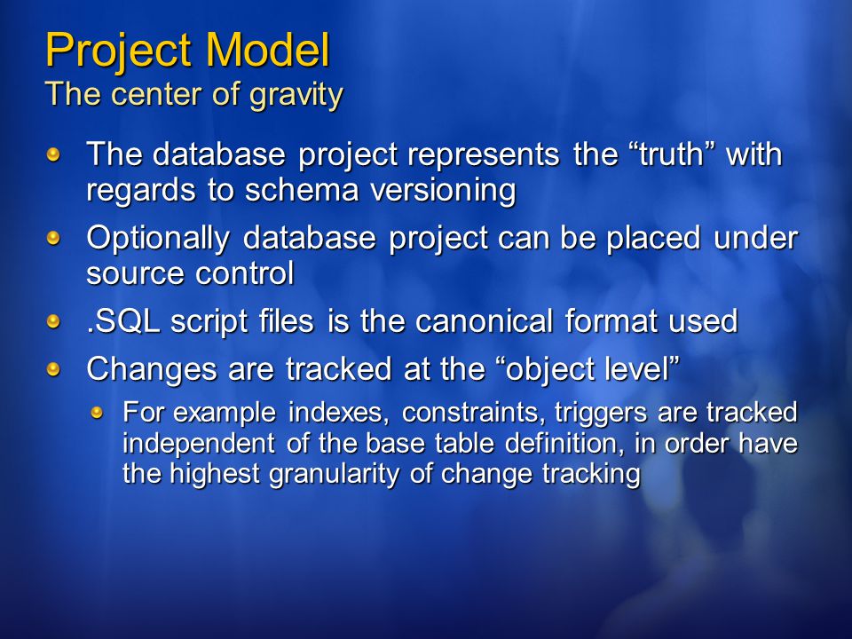 Project Model The center of gravity The database project represents the truth with regards to schema versioning Optionally database project can be placed under source control.SQL script files is the canonical format used Changes are tracked at the object level For example indexes, constraints, triggers are tracked independent of the base table definition, in order have the highest granularity of change tracking