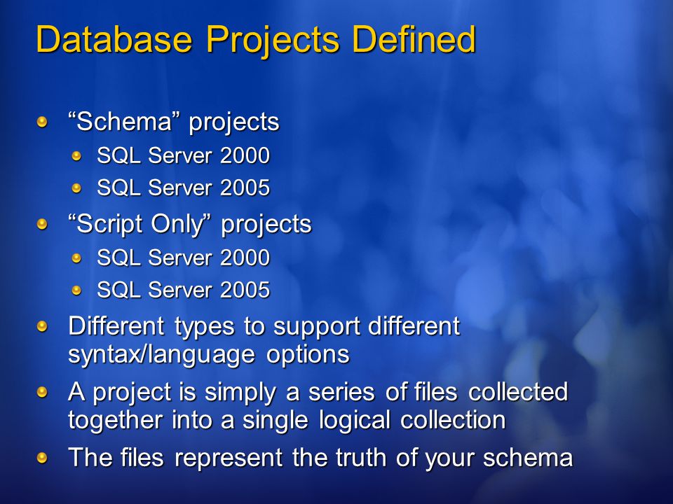 Database Projects Defined Schema projects SQL Server 2000 SQL Server 2005 Script Only projects SQL Server 2000 SQL Server 2005 Different types to support different syntax/language options A project is simply a series of files collected together into a single logical collection The files represent the truth of your schema