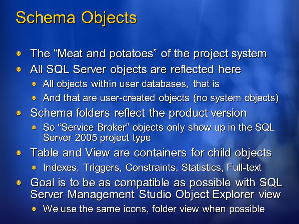 Schema Objects The Meat and potatoes of the project system All SQL Server objects are reflected here All objects within user databases, that is And that are user-created objects (no system objects) Schema folders reflect the product version So Service Broker objects only show up in the SQL Server 2005 project type Table and View are containers for child objects Indexes, Triggers, Constraints, Statistics, Full-text Goal is to be as compatible as possible with SQL Server Management Studio Object Explorer view We use the same icons, folder view when possible