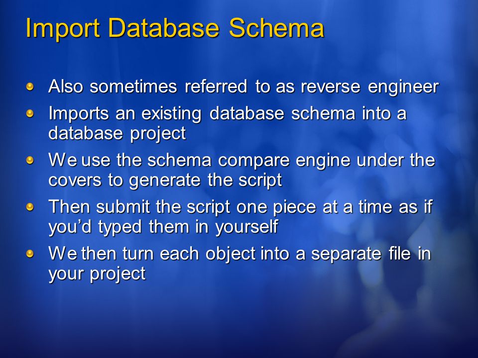 Import Database Schema Also sometimes referred to as reverse engineer Imports an existing database schema into a database project We use the schema compare engine under the covers to generate the script Then submit the script one piece at a time as if you’d typed them in yourself We then turn each object into a separate file in your project