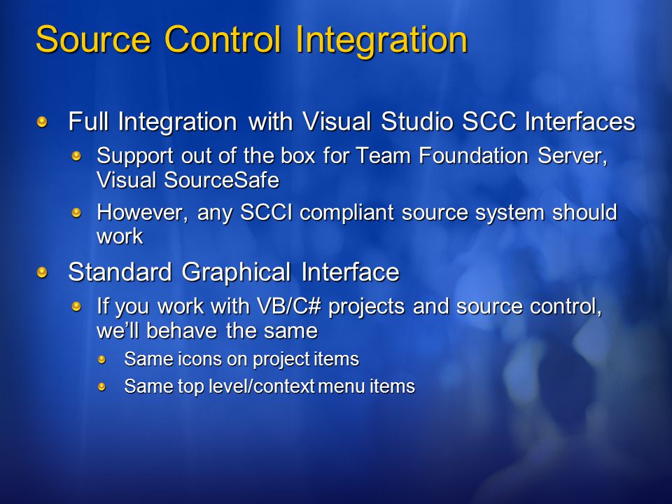 Source Control Integration Full Integration with Visual Studio SCC Interfaces Support out of the box for Team Foundation Server, Visual SourceSafe However, any SCCI compliant source system should work Standard Graphical Interface If you work with VB/C# projects and source control, we’ll behave the same Same icons on project items Same top level/context menu items