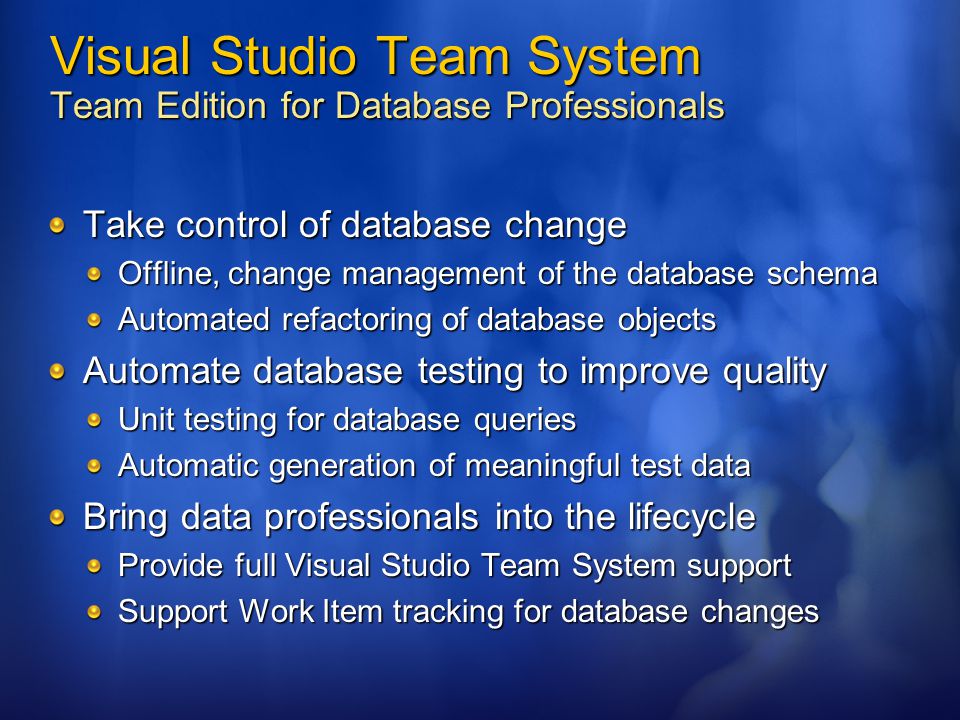 Visual Studio Team System Team Edition for Database Professionals Take control of database change Offline, change management of the database schema Automated refactoring of database objects Automate database testing to improve quality Unit testing for database queries Automatic generation of meaningful test data Bring data professionals into the lifecycle Provide full Visual Studio Team System support Support Work Item tracking for database changes