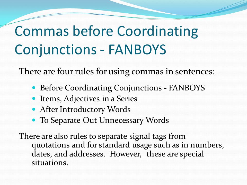 Commas before Coordinating Conjunctions - FANBOYS There are four rules for using commas in sentences: Before Coordinating Conjunctions - FANBOYS Items, Adjectives in a Series After Introductory Words To Separate Out Unnecessary Words There are also rules to separate signal tags from quotations and for standard usage such as in numbers, dates, and addresses.
