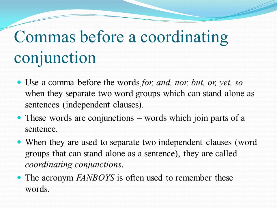 Commas before a coordinating conjunction Use a comma before the words for, and, nor, but, or, yet, so when they separate two word groups which can stand alone as sentences (independent clauses).