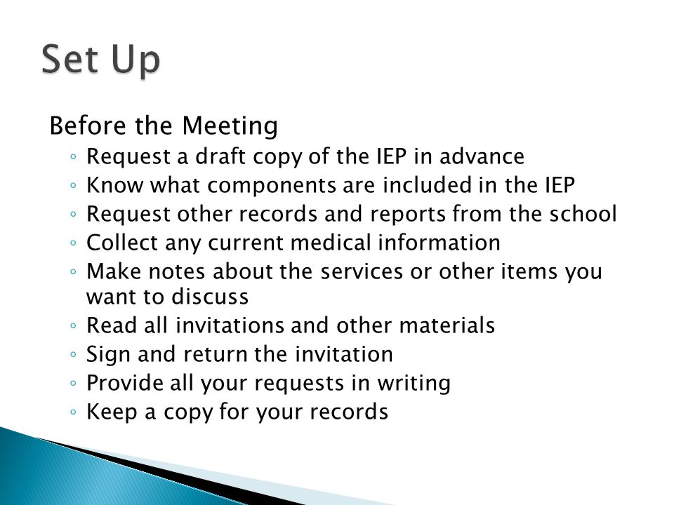 Before the Meeting ◦ Request a draft copy of the IEP in advance ◦ Know what components are included in the IEP ◦ Request other records and reports from the school ◦ Collect any current medical information ◦ Make notes about the services or other items you want to discuss ◦ Read all invitations and other materials ◦ Sign and return the invitation ◦ Provide all your requests in writing ◦ Keep a copy for your records